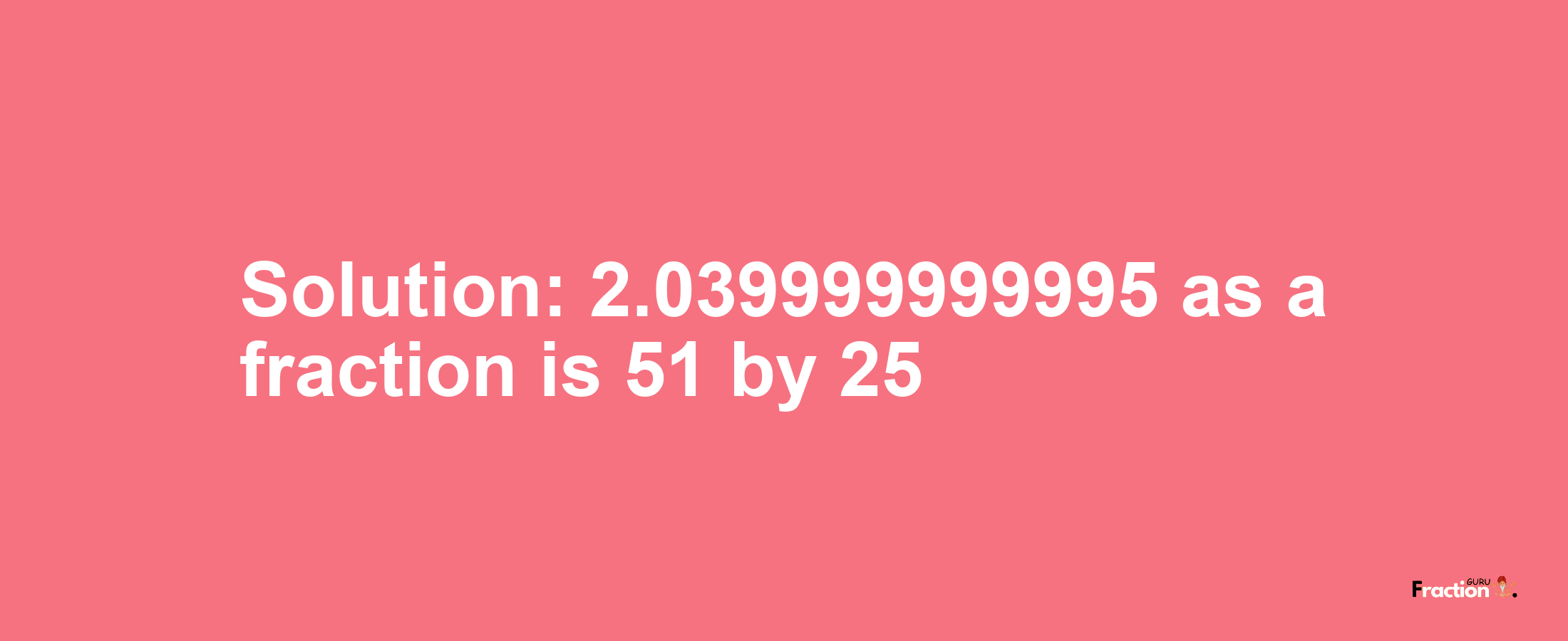 Solution:2.039999999995 as a fraction is 51/25